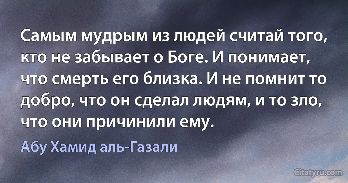 Самым мудрым из людей считай того, кто не забывает о Боге. И понимает, что смерть его близка. И не помнит то добро, что он сделал людям, и то зло, что они причинили ему. (Абу Хамид аль-Газали)