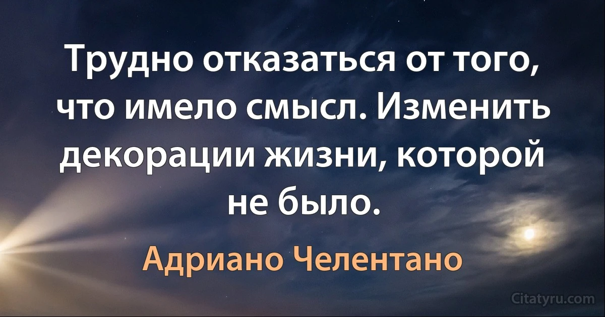 Трудно отказаться от того, что имело смысл. Изменить декорации жизни, которой не было. (Адриано Челентано)