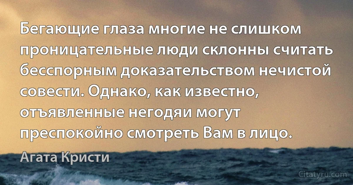 Бегающие глаза многие не слишком проницательные люди склонны считать бесспорным доказательством нечистой совести. Однако, как известно, отъявленные негодяи могут преспокойно смотреть Вам в лицо. (Агата Кристи)