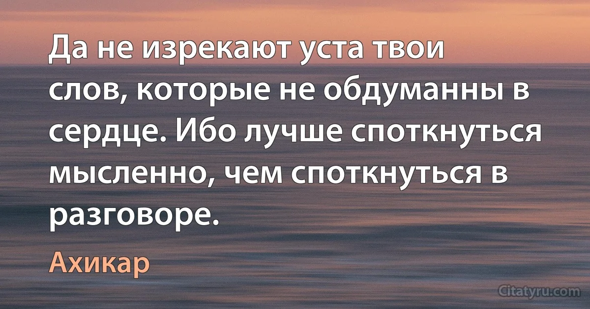 Да не изрекают уста твои слов, которые не обдуманны в сердце. Ибо лучше споткнуться мысленно, чем споткнуться в разговоре. (Ахикар)