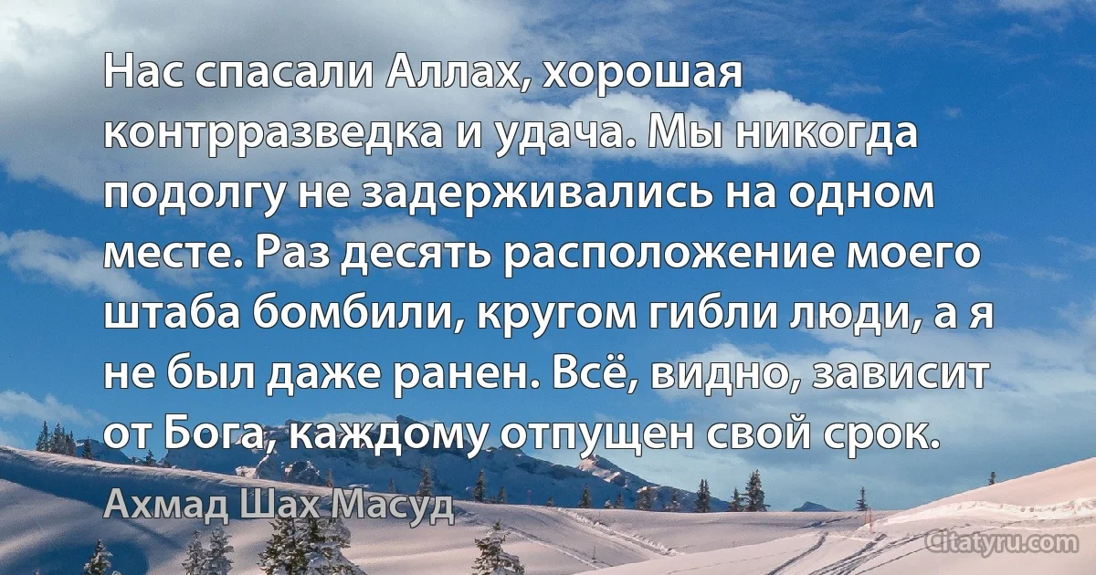 Нас спасали Аллах, хорошая контрразведка и удача. Мы никогда подолгу не задерживались на одном месте. Раз десять расположение моего штаба бомбили, кругом гибли люди, а я нe был даже ранен. Всё, видно, зависит от Бога, каждому отпущен свой срок. (Ахмад Шах Масуд)