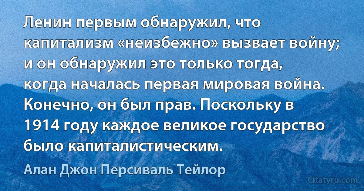 Ленин первым обнаружил, что капитализм «неизбежно» вызвает войну; и он обнаружил это только тогда, когда началась первая мировая война. Конечно, он был прав. Поскольку в 1914 году каждое великое государство было капиталистическим. (Алан Джон Персиваль Тейлор)