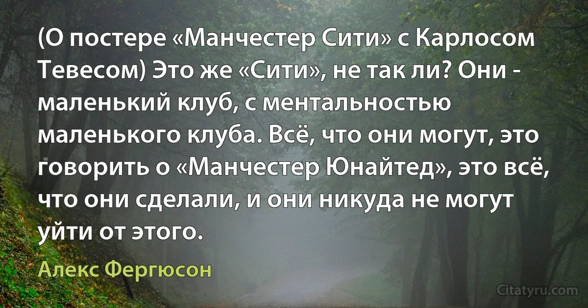 (О постере «Манчестер Сити» с Карлосом Тевесом) Это же «Сити», не так ли? Они - маленький клуб, с ментальностью маленького клуба. Всё, что они могут, это говорить о «Манчестер Юнайтед», это всё, что они сделали, и они никуда не могут уйти от этого. (Алекс Фергюсон)