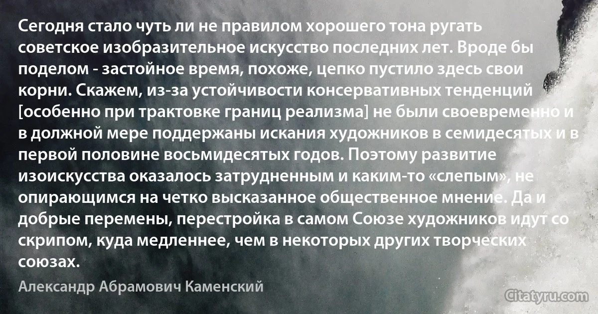 Сегодня стало чуть ли не правилом хорошего тона ругать советское изобразительное искусство последних лет. Вроде бы поделом - застойное время, похоже, цепко пустило здесь свои корни. Скажем, из-за устойчивости консервативных тенденций [особенно при трактовке границ реализма] не были своевременно и в должной мере поддержаны искания художников в семидесятых и в первой половине восьмидесятых годов. Поэтому развитие изоискусства оказалось затрудненным и каким-то «слепым», не опирающимся на четко высказанное общественное мнение. Да и добрые перемены, перестройка в самом Союзе художников идут со скрипом, куда медленнее, чем в некоторых других творческих союзах. (Александр Абрамович Каменский)