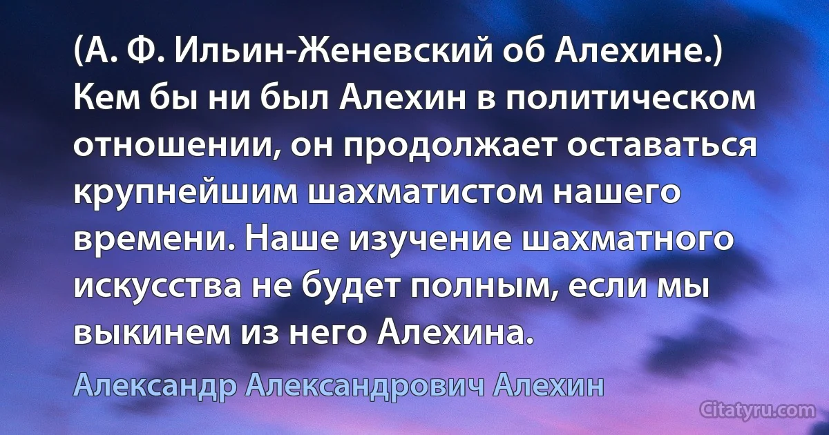 (А. Ф. Ильин-Женевский об Алехине.) Кем бы ни был Алехин в политическом отношении, он продолжает оставаться крупнейшим шахматистом нашего времени. Наше изучение шахматного искусства не будет полным, если мы выкинем из него Алехина. (Александр Александрович Алехин)