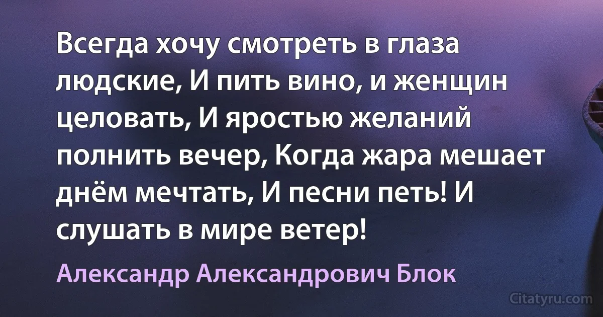 Всегда хочу смотреть в глаза людские, И пить вино, и женщин целовать, И яростью желаний полнить вечер, Когда жара мешает днём мечтать, И песни петь! И слушать в мире ветер! (Александр Александрович Блок)