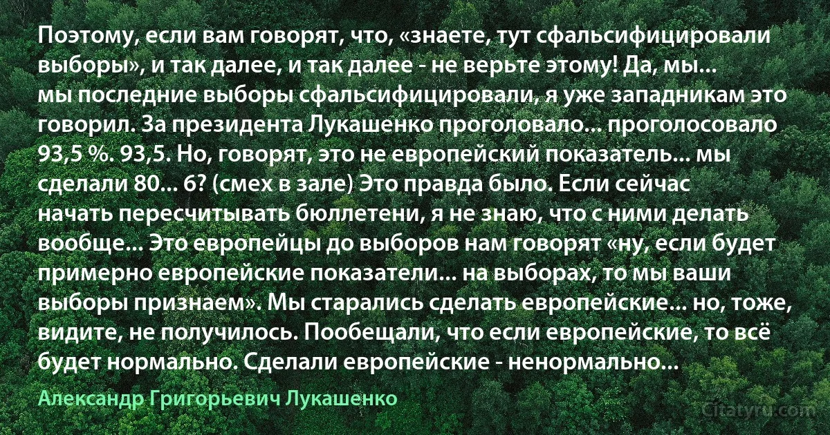 Поэтому, если вам говорят, что, «знаете, тут сфальсифицировали выборы», и так далее, и так далее - не верьте этому! Да, мы... мы последние выборы сфальсифицировали, я уже западникам это говорил. За президента Лукашенко проголовало... проголосовало 93,5 %. 93,5. Но, говорят, это не европейский показатель... мы сделали 80... 6? (смех в зале) Это правда было. Если сейчас начать пересчитывать бюллетени, я не знаю, что с ними делать вообще... Это европейцы до выборов нам говорят «ну, если будет примерно европейские показатели... на выборах, то мы ваши выборы признаем». Мы старались сделать европейские... но, тоже, видите, не получилось. Пообещали, что если европейские, то всё будет нормально. Сделали европейские - ненормально... (Александр Григорьевич Лукашенко)