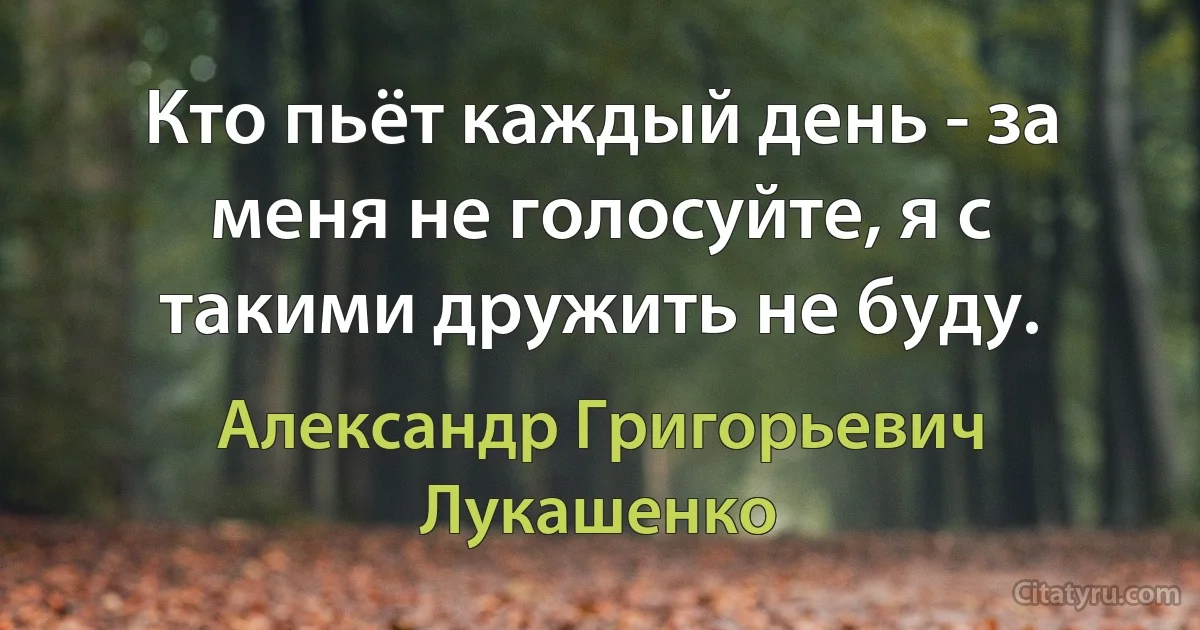 Кто пьёт каждый день - за меня не голосуйте, я с такими дружить не буду. (Александр Григорьевич Лукашенко)