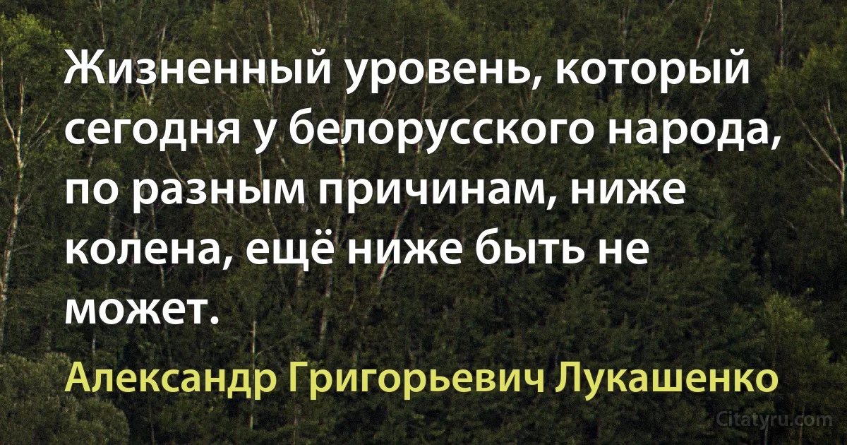 Жизненный уровень, который сегодня у белорусского народа, по разным причинам, ниже колена, ещё ниже быть не может. (Александр Григорьевич Лукашенко)