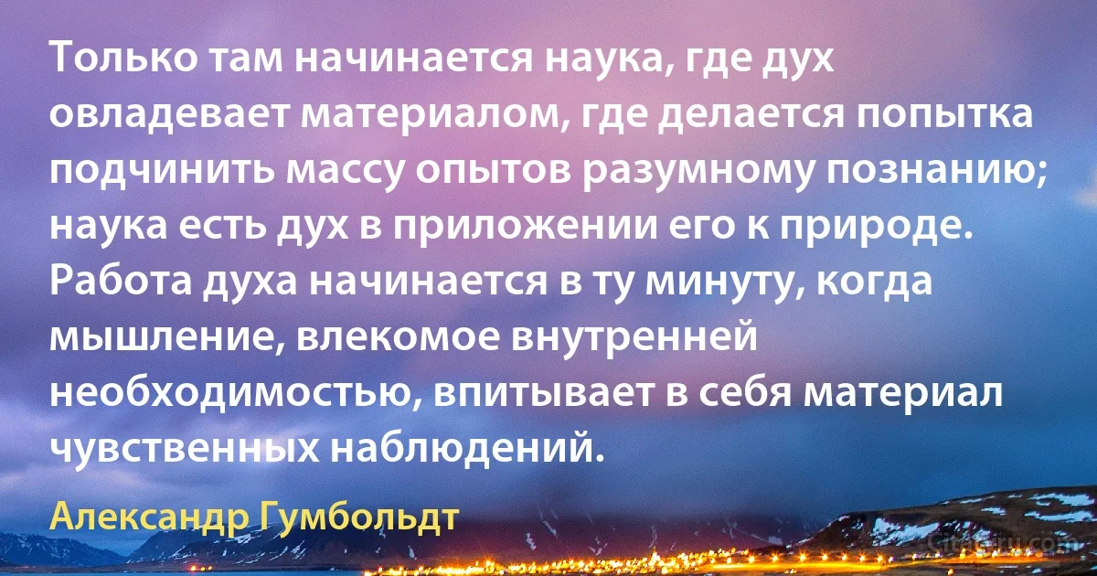 Только там начинается наука, где дух овладевает материалом, где делается попытка подчинить массу опытов разумному познанию; наука есть дух в приложении его к природе. Работа духа начинается в ту минуту, когда мышление, влекомое внутренней необходимостью, впитывает в себя материал чувственных наблюдений. (Александр Гумбольдт)