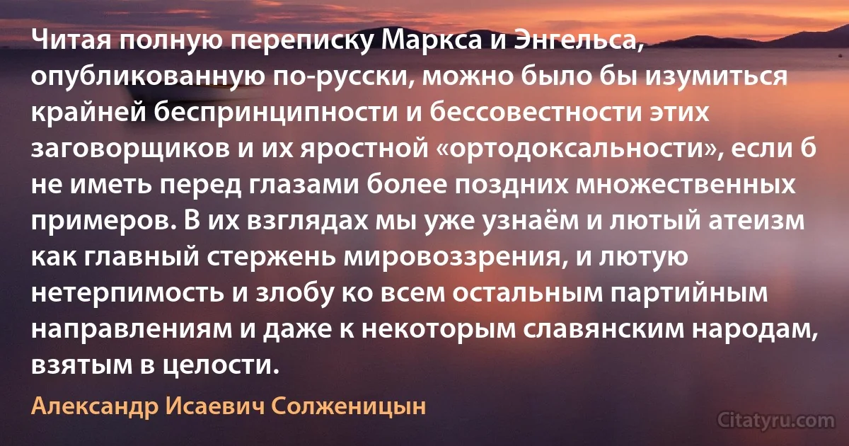 Читая полную переписку Маркса и Энгельса, опубликованную по-русски, можно было бы изумиться крайней беспринципности и бессовестности этих заговорщиков и их яростной «ортодоксальности», если б не иметь перед глазами более поздних множественных примеров. В их взглядах мы уже узнаём и лютый атеизм как главный стержень мировоззрения, и лютую нетерпимость и злобу ко всем остальным партийным направлениям и даже к некоторым славянским народам, взятым в целости. (Александр Исаевич Солженицын)