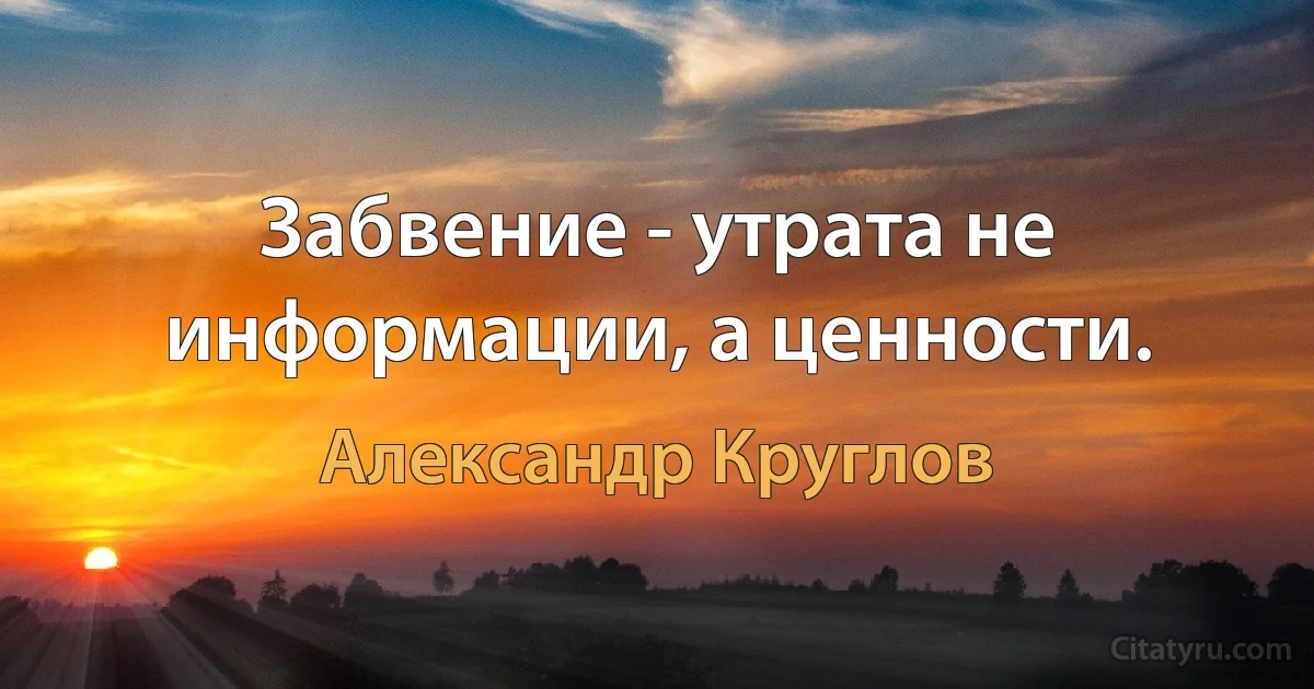 Забвение - утрата не информации, а ценности. (Александр Круглов)