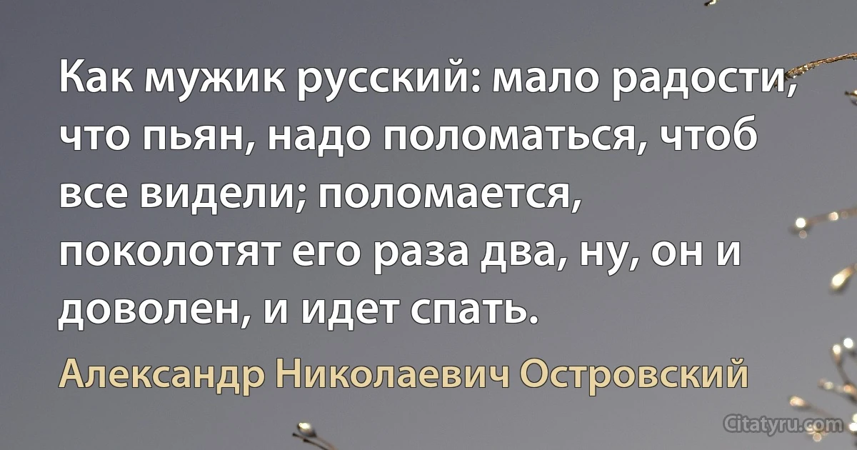 Как мужик русский: мало радости, что пьян, надо поломаться, чтоб все видели; поломается, поколотят его раза два, ну, он и доволен, и идет спать. (Александр Николаевич Островский)