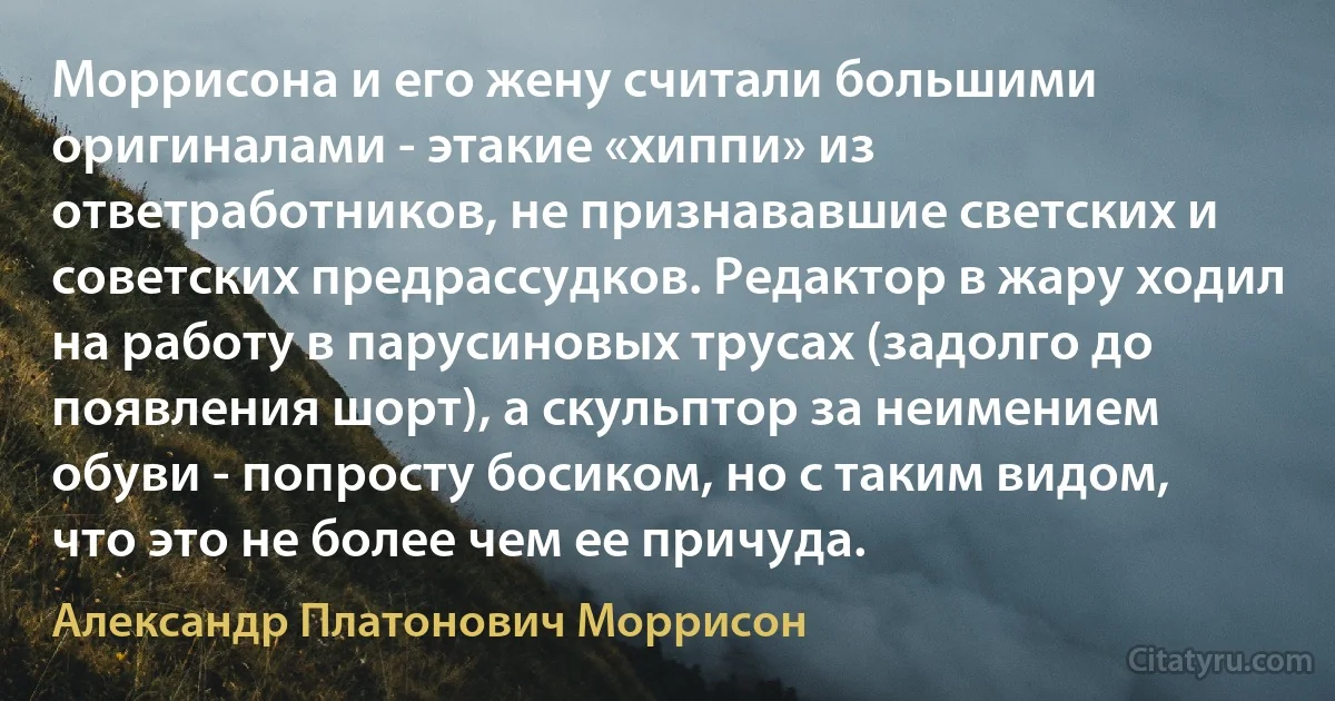 Моррисона и его жену считали большими оригиналами - этакие «хиппи» из ответработников, не признававшие светских и советских предрассудков. Редактор в жару ходил на работу в парусиновых трусах (задолго до появления шорт), а скульптор за неимением обуви - попросту босиком, но с таким видом, что это не более чем ее причуда. (Александр Платонович Моррисон)