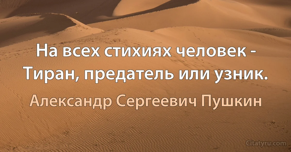 На всех стихиях человек -
Тиран, предатель или узник. (Александр Сергеевич Пушкин)