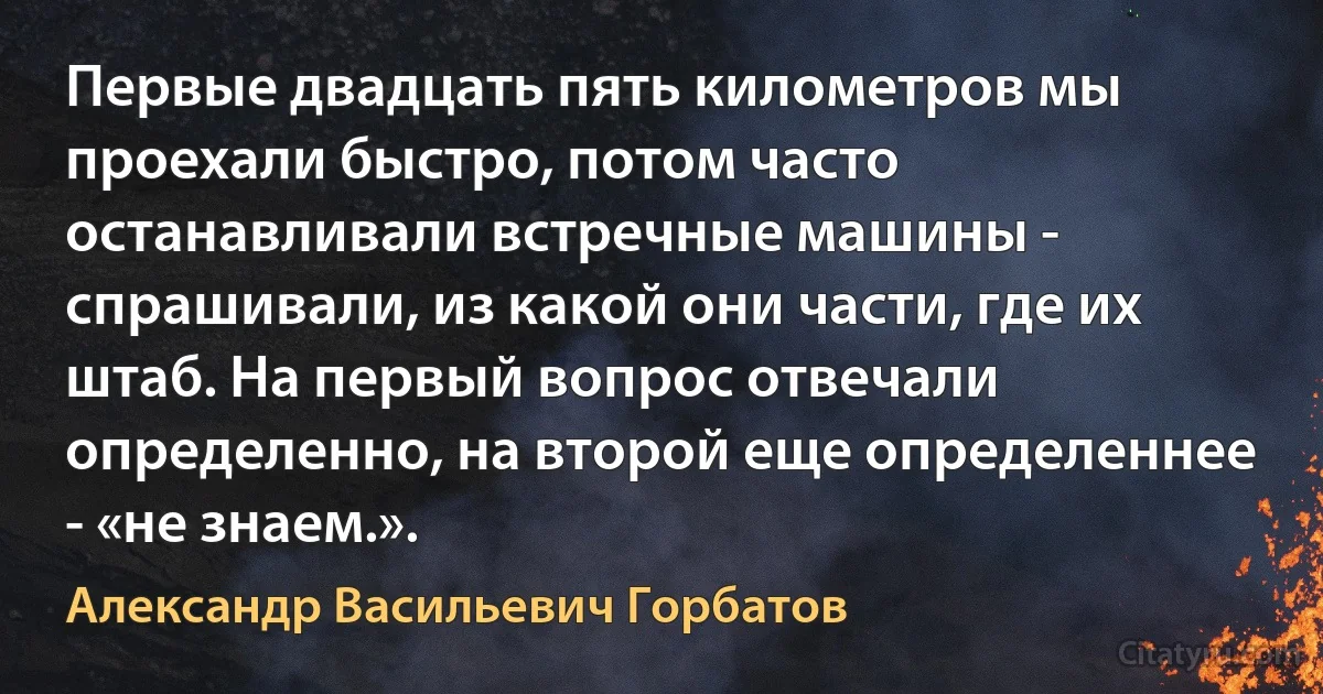 Первые двадцать пять километров мы проехали быстро, потом часто останавливали встречные машины - спрашивали, из какой они части, где их штаб. На первый вопрос отвечали определенно, на второй еще определеннее - «не знаем.». (Александр Васильевич Горбатов)