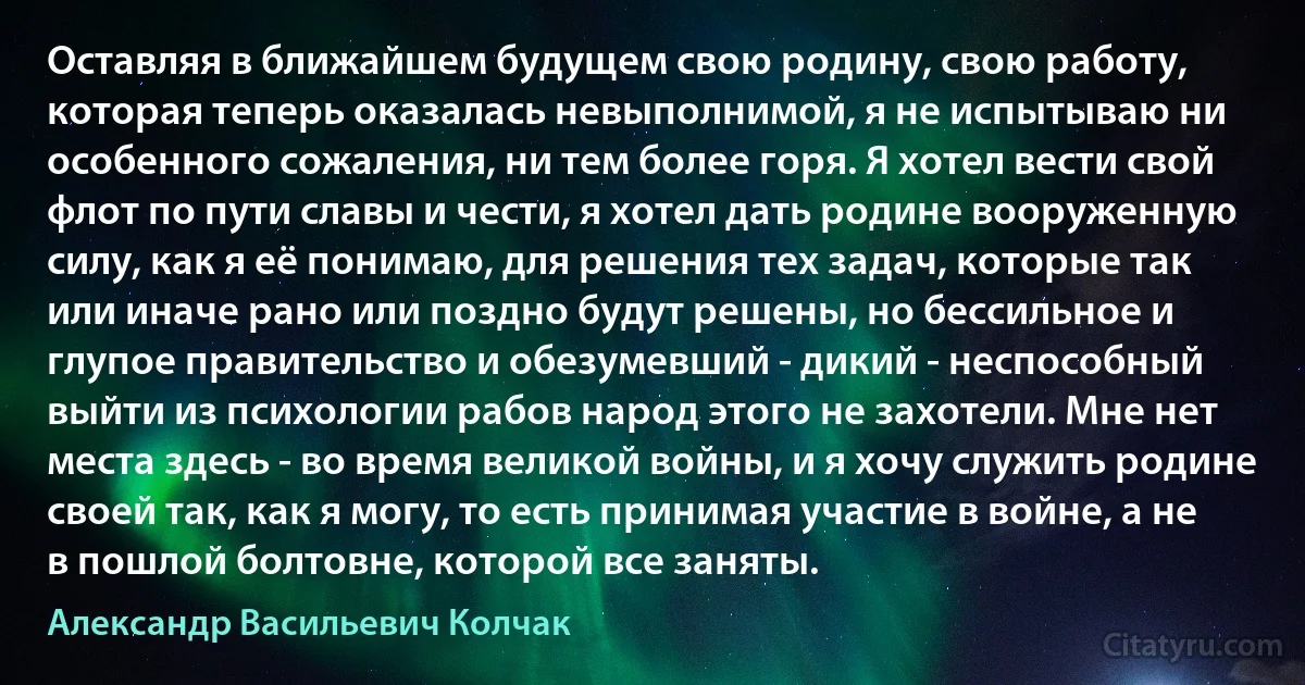 Оставляя в ближайшем будущем свою родину, свою работу, которая теперь оказалась невыполнимой, я не испытываю ни особенного сожаления, ни тем более горя. Я хотел вести свой флот по пути славы и чести, я хотел дать родине вооруженную силу, как я её понимаю, для решения тех задач, которые так или иначе рано или поздно будут решены, но бессильное и глупое правительство и обезумевший - дикий - неспособный выйти из психологии рабов народ этого не захотели. Мне нет места здесь - во время великой войны, и я хочу служить родине своей так, как я могу, то есть принимая участие в войне, а не в пошлой болтовне, которой все заняты. (Александр Васильевич Колчак)