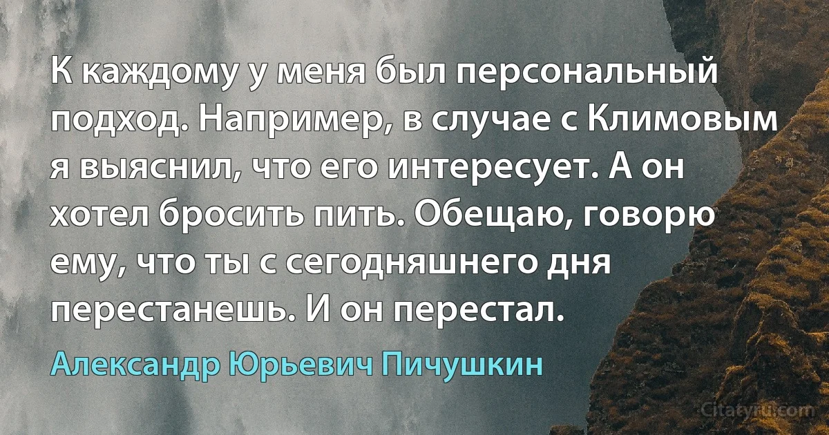 К каждому у меня был персональный подход. Например, в случае с Климовым я выяснил, что его интересует. А он хотел бросить пить. Обещаю, говорю ему, что ты с сегодняшнего дня перестанешь. И он перестал. (Александр Юрьевич Пичушкин)