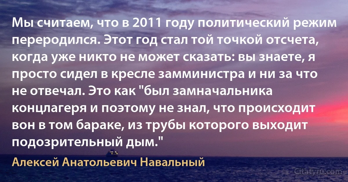 Мы считаем, что в 2011 году политический режим переродился. Этот год стал той точкой отсчета, когда уже никто не может сказать: вы знаете, я просто сидел в кресле замминистра и ни за что не отвечал. Это как "был замначальника концлагеря и поэтому не знал, что происходит вон в том бараке, из трубы которого выходит подозрительный дым." (Алексей Анатольевич Навальный)