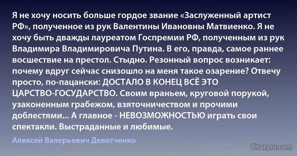 Я не хочу носить больше гордое звание «Заслуженный артист РФ», полученное из рук Валентины Ивановны Матвиенко. Я не хочу быть дважды лауреатом Госпремии РФ, полученным из рук Владимира Владимировича Путина. В его, правда, самое раннее восшествие на престол. Стыдно. Резонный вопрос возникает: почему вдруг сейчас снизошло на меня такое озарение? Отвечу просто, по-пацански: ДОСТАЛО В КОНЕЦ ВСЁ ЭТО ЦАРСТВО-ГОСУДАРСТВО. Своим враньем, круговой порукой, узаконенным грабежом, взяточничеством и прочими доблестями... А главное - НЕВОЗМОЖНОСТЬЮ играть свои спектакли. Выстраданные и любимые. (Алексей Валерьевич Девотченко)