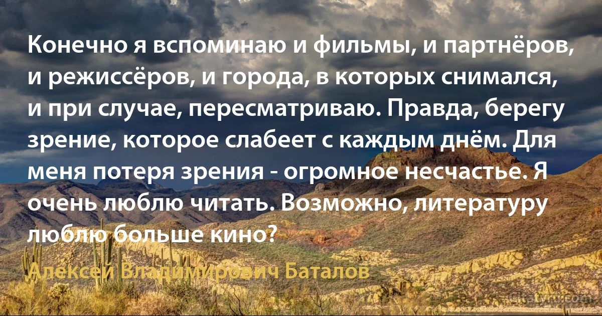 Конечно я вспоминаю и фильмы, и партнёров, и режиссёров, и города, в которых снимался, и при случае, пересматриваю. Правда, берегу зрение, которое слабеет с каждым днём. Для меня потеря зрения - огромное несчастье. Я очень люблю читать. Возможно, литературу люблю больше кино? (Алексей Владимирович Баталов)