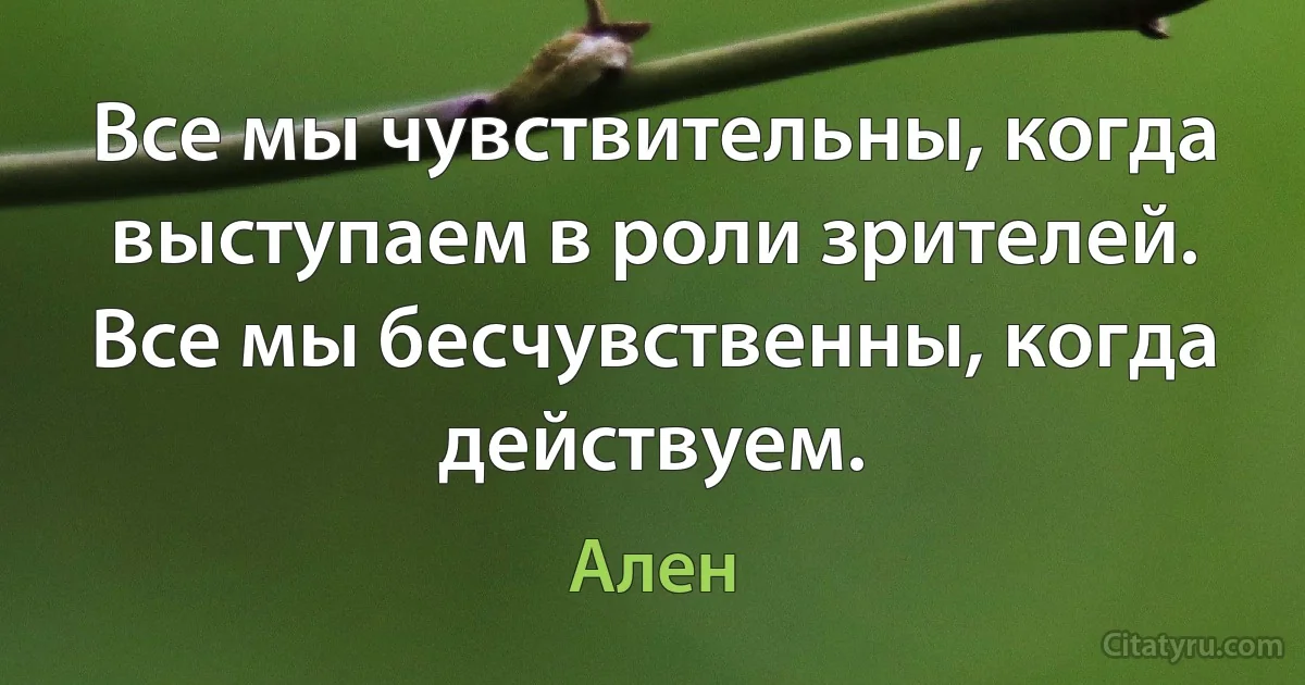 Все мы чувствительны, когда выступаем в роли зрителей. Все мы бесчувственны, когда действуем. (Ален)