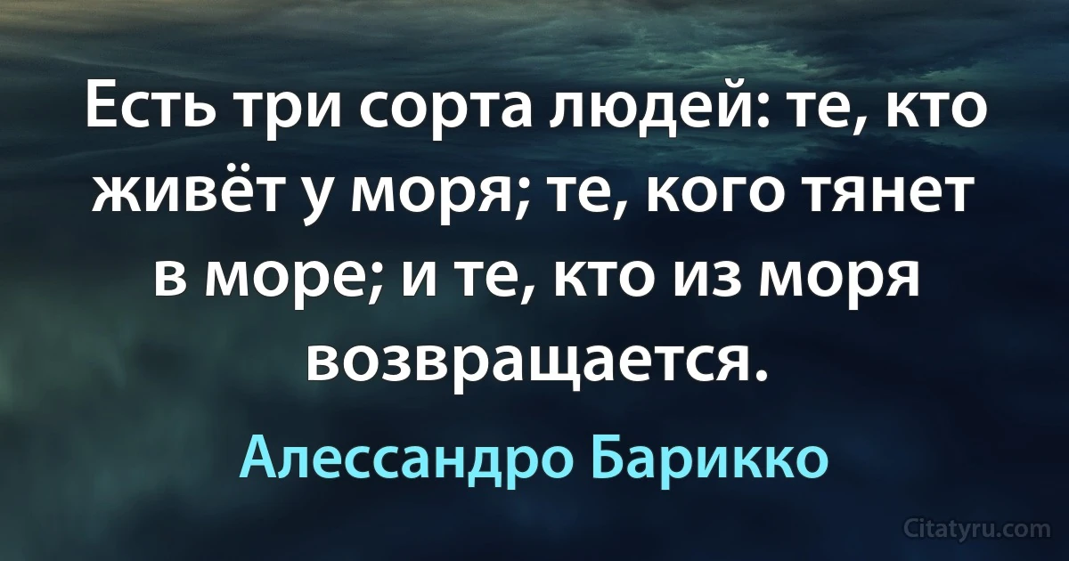 Есть три сорта людей: те, кто живёт у моря; те, кого тянет в море; и те, кто из моря возвращается. (Алессандро Барикко)