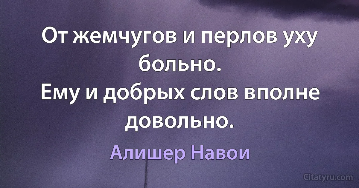 От жемчугов и перлов уху больно.
Ему и добрых слов вполне довольно. (Алишер Навои)