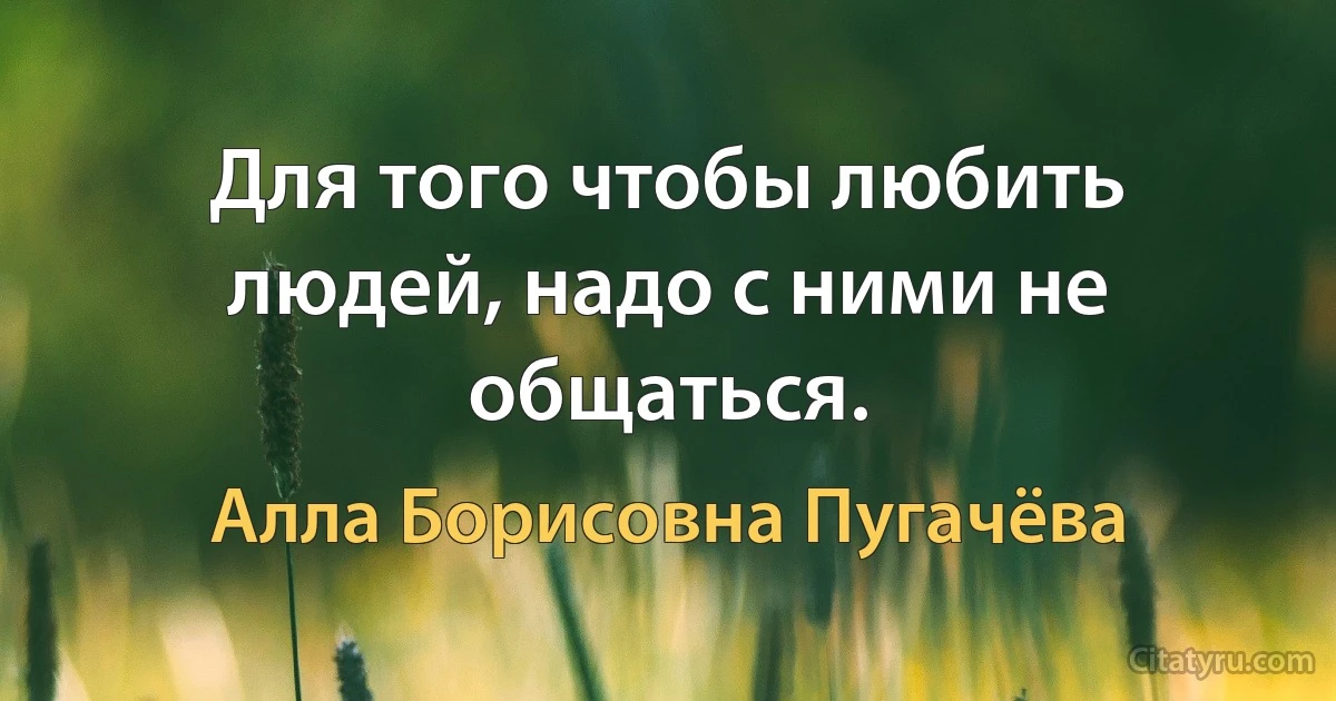 Для того чтобы любить людей, надо с ними не общаться. (Алла Борисовна Пугачёва)