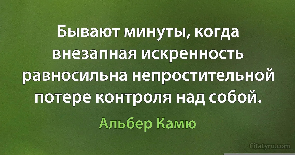 Бывают минуты, когда внезапная искренность равносильна непростительной потере контроля над собой. (Альбер Камю)