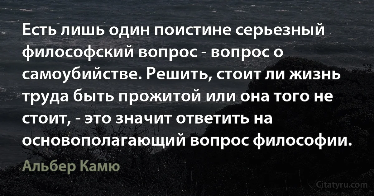 Есть лишь один поистине серьезный философский вопрос - вопрос о самоубийстве. Решить, стоит ли жизнь труда быть прожитой или она того не стоит, - это значит ответить на основополагающий вопрос философии. (Альбер Камю)