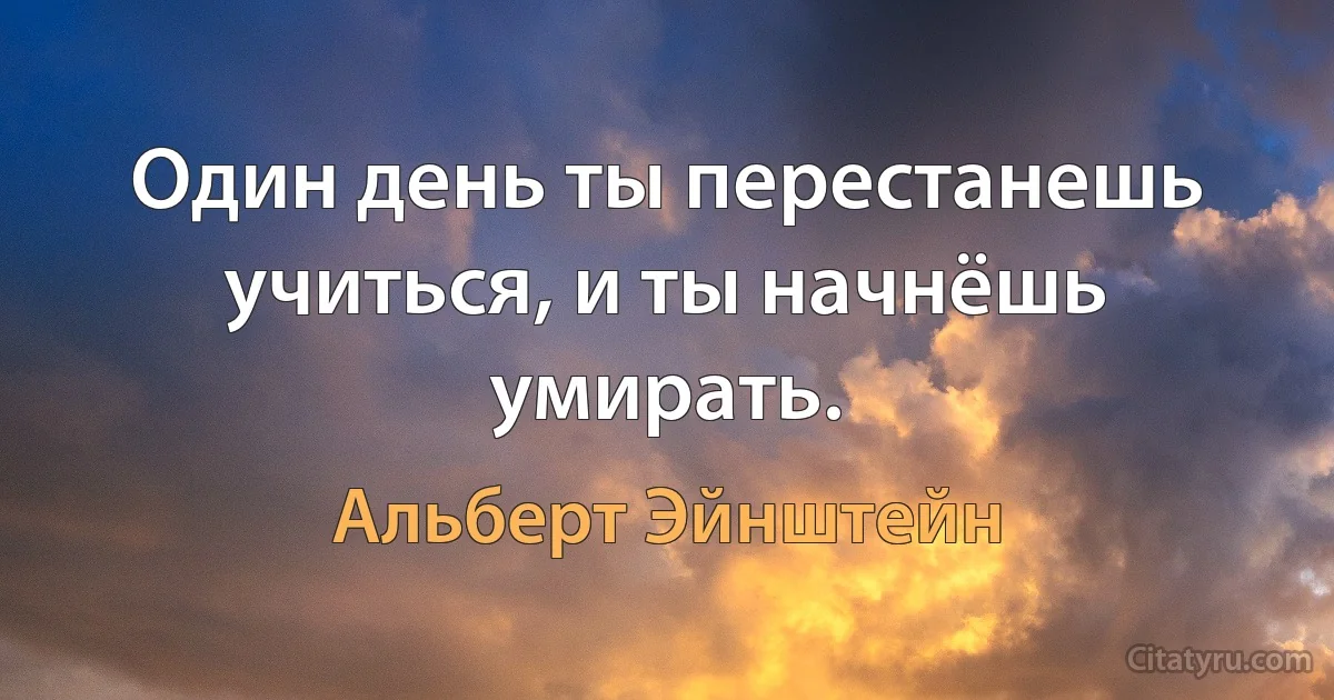 Один день ты перестанешь учиться, и ты начнёшь умирать. (Альберт Эйнштейн)