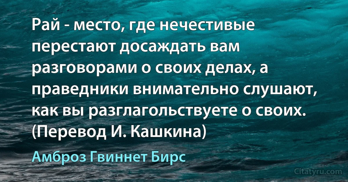 Рай - место, где нечестивые перестают досаждать вам разговорами о своих делах, а праведники внимательно слушают, как вы разглагольствуете о своих. (Перевод И. Кашкина) (Амброз Гвиннет Бирс)