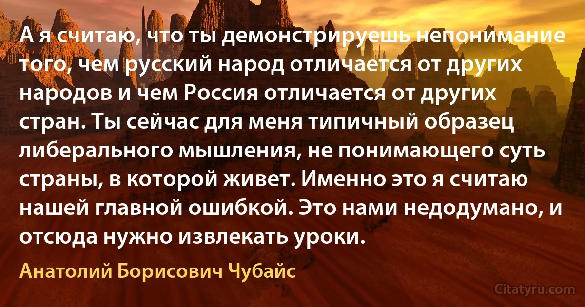 А я считаю, что ты демонстрируешь непонимание того, чем русский народ отличается от других народов и чем Россия отличается от других стран. Ты сейчас для меня типичный образец либерального мышления, не понимающего суть страны, в которой живет. Именно это я считаю нашей главной ошибкой. Это нами недодумано, и отсюда нужно извлекать уроки. (Анатолий Борисович Чубайс)