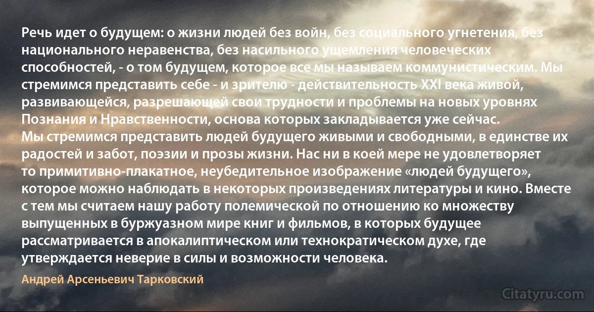 Речь идет о будущем: о жизни людей без войн, без социального угнетения, без национального неравенства, без насильного ущемления человеческих способностей, - о том будущем, которое все мы называем коммунистическим. Мы стремимся представить себе - и зрителю - действительность XXI века живой, развивающейся, разрешающей свои трудности и проблемы на новых уровнях Познания и Нравственности, основа которых закладывается уже сейчас.
Мы стремимся представить людей будущего живыми и свободными, в единстве их радостей и забот, поэзии и прозы жизни. Нас ни в коей мере не удовлетворяет то примитивно-плакатное, неубедительное изображение «людей будущего», которое можно наблюдать в некоторых произведениях литературы и кино. Вместе с тем мы считаем нашу работу полемической по отношению ко множеству выпущенных в буржуазном мире книг и фильмов, в которых будущее рассматривается в апокалиптическом или технократическом духе, где утверждается неверие в силы и возможности человека. (Андрей Арсеньевич Тарковский)