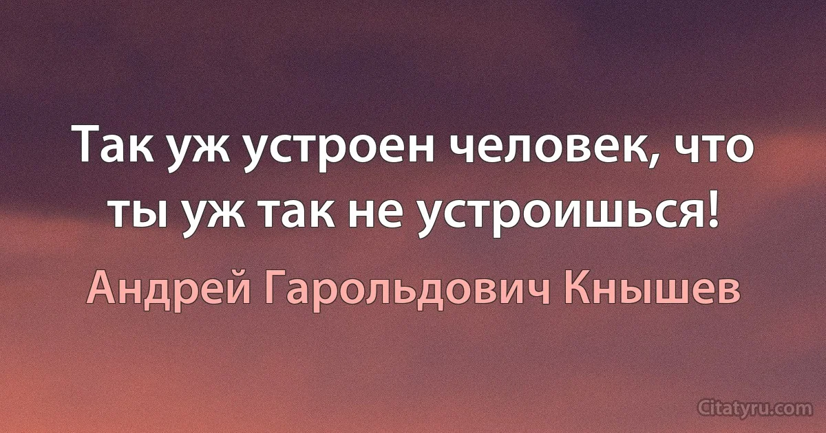 Так уж устроен человек, что ты уж так не устроишься! (Андрей Гарольдович Кнышев)