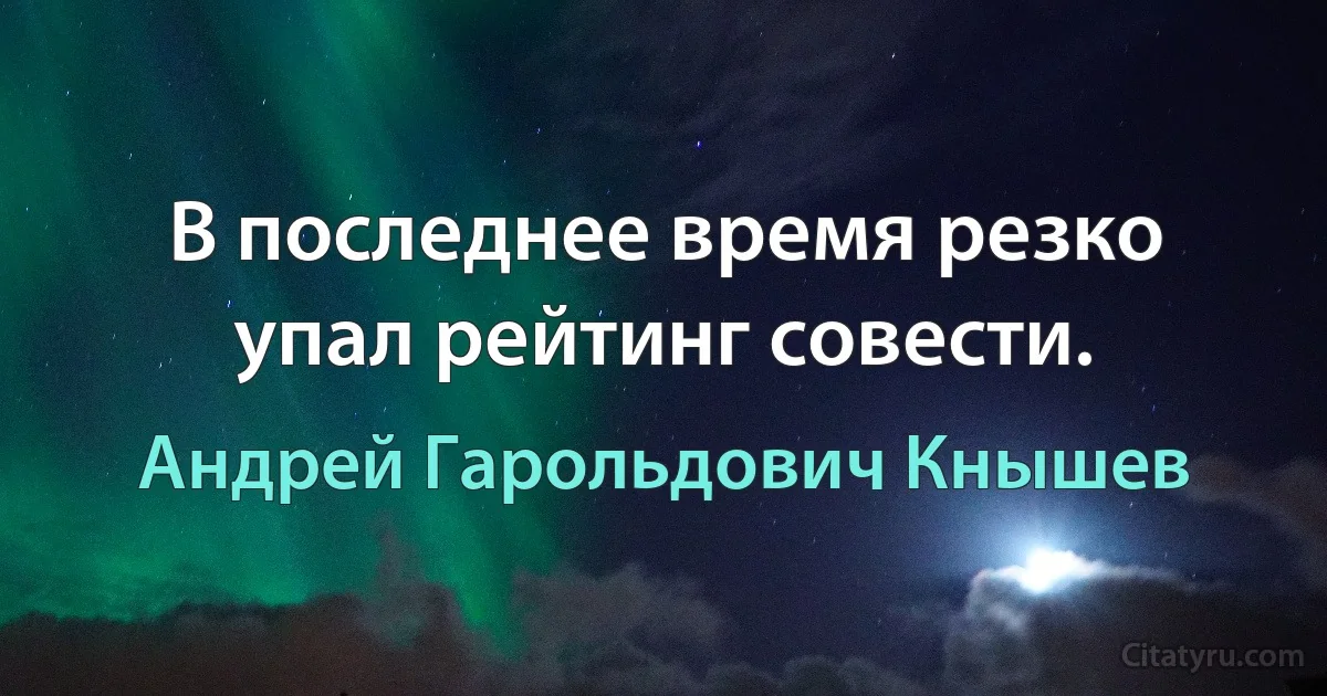 В последнее время резко упал рейтинг совести. (Андрей Гарольдович Кнышев)