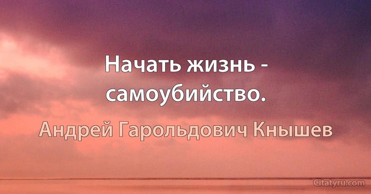 Начать жизнь - самоубийство. (Андрей Гарольдович Кнышев)