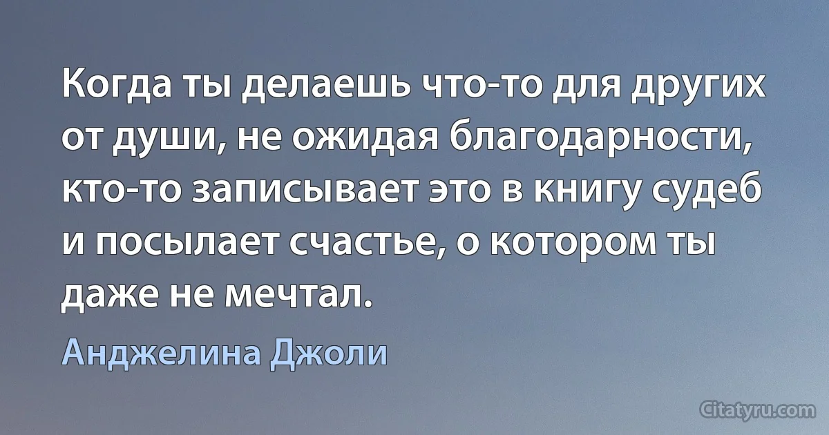 Когда ты делаешь что-то для других от души, не ожидая благодарности, кто-то записывает это в книгу судеб и посылает счастье, о котором ты даже не мечтал. (Анджелина Джоли)