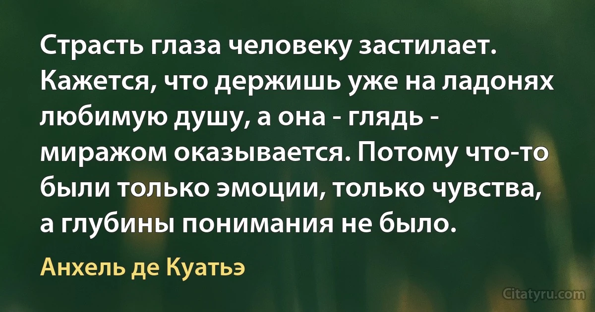 Страсть глаза человеку застилает. Кажется, что держишь уже на ладонях любимую душу, а она - глядь - миражом оказывается. Потому что-то были только эмоции, только чувства, а глубины понимания не было. (Анхель де Куатьэ)