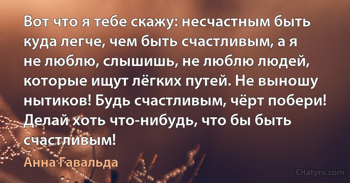 Вот что я тебе скажу: несчастным быть куда легче, чем быть счастливым, а я не люблю, слышишь, не люблю людей, которые ищут лёгких путей. Не выношу нытиков! Будь счастливым, чёрт побери! Делай хоть что-нибудь, что бы быть счастливым! (Анна Гавальда)