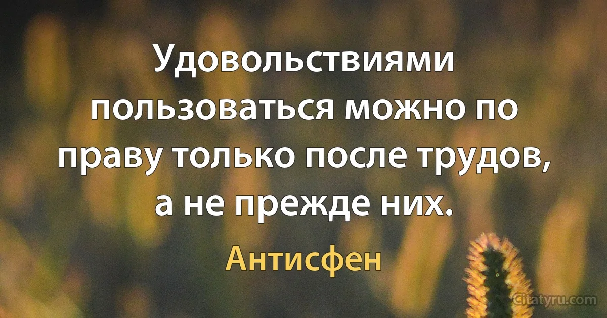 Удовольствиями пользоваться можно по праву только после трудов, а не прежде них. (Антисфен)