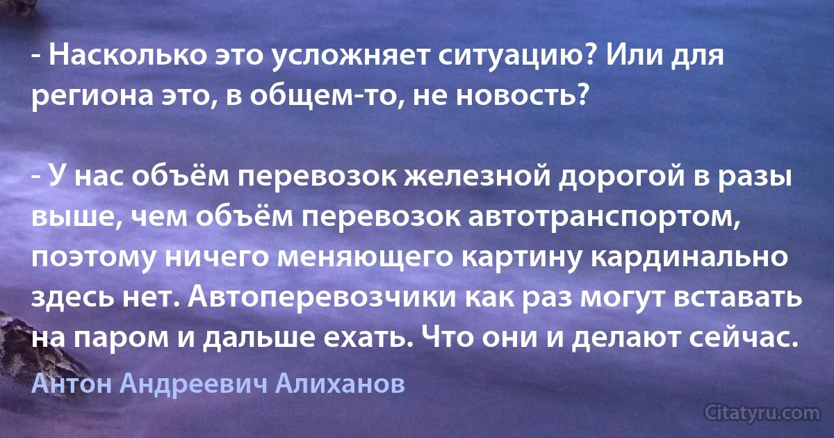 - Насколько это усложняет ситуацию? Или для региона это, в общем-то, не новость?

- У нас объём перевозок железной дорогой в разы выше, чем объём перевозок автотранспортом, поэтому ничего меняющего картину кардинально здесь нет. Автоперевозчики как раз могут вставать на паром и дальше ехать. Что они и делают сейчас. (Антон Андреевич Алиханов)