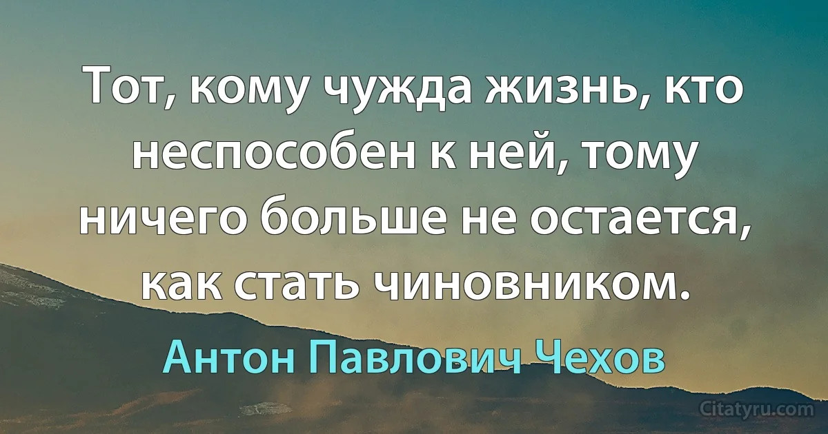 Тот, кому чужда жизнь, кто неспособен к ней, тому ничего больше не остается, как стать чиновником. (Антон Павлович Чехов)