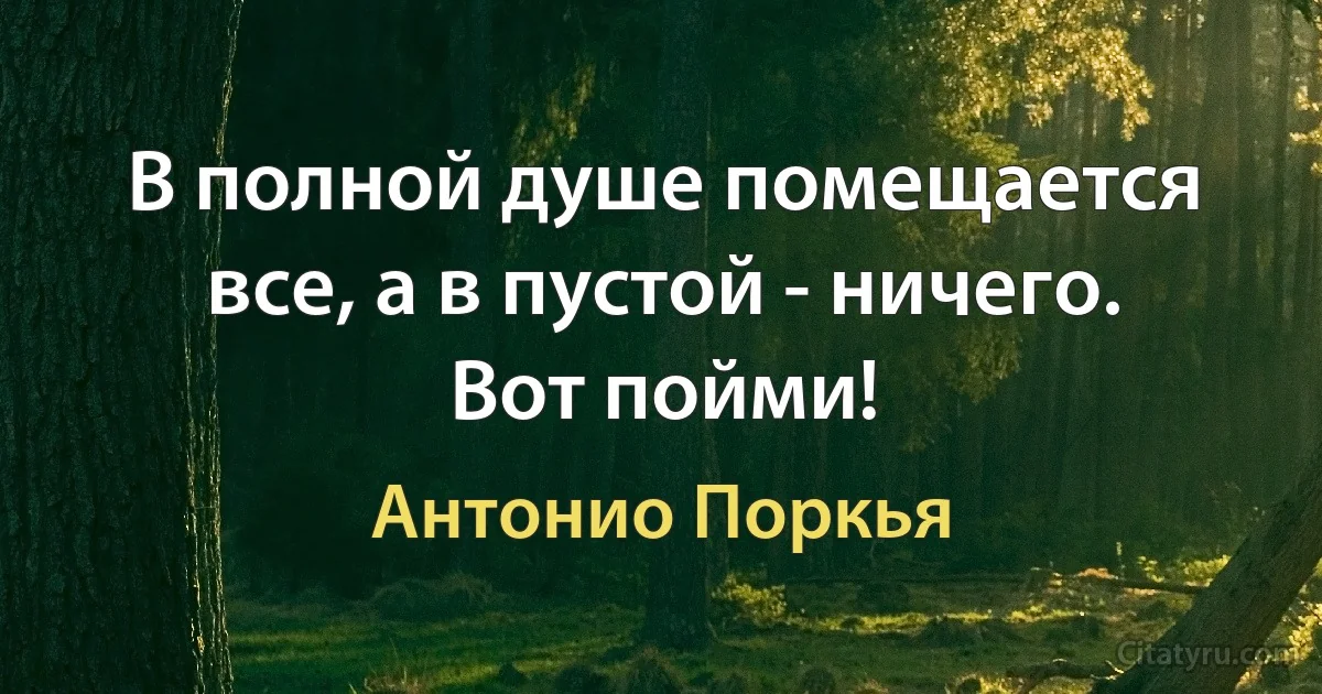 В полной душе помещается все, а в пустой - ничего.
Вот пойми! (Антонио Поркья)