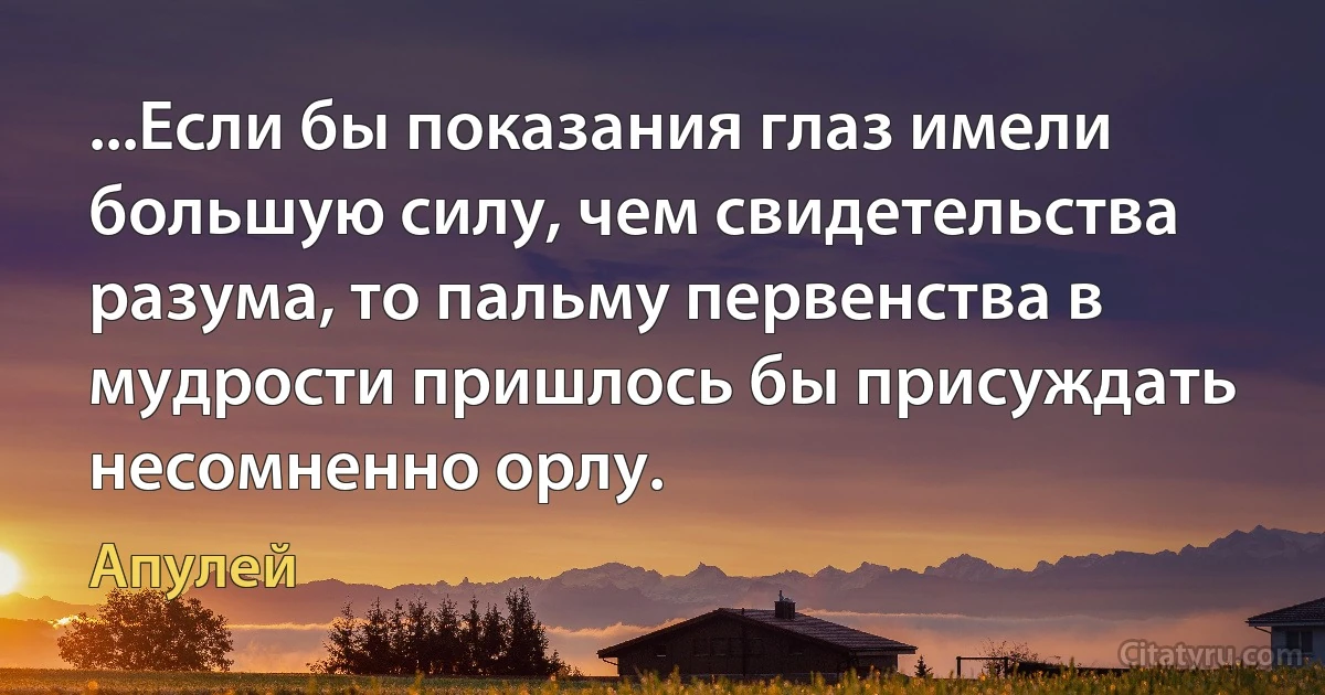 ...Если бы показания глаз имели большую силу, чем свидетельства разума, то пальму первенства в мудрости пришлось бы присуждать несомненно орлу. (Апулей)