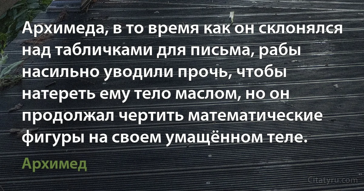 Архимеда, в то время как он склонялся над табличками для письма, рабы насильно уводили прочь, чтобы натереть ему тело маслом, но он продолжал чертить математические фигуры на своем умащённом теле. (Архимед)