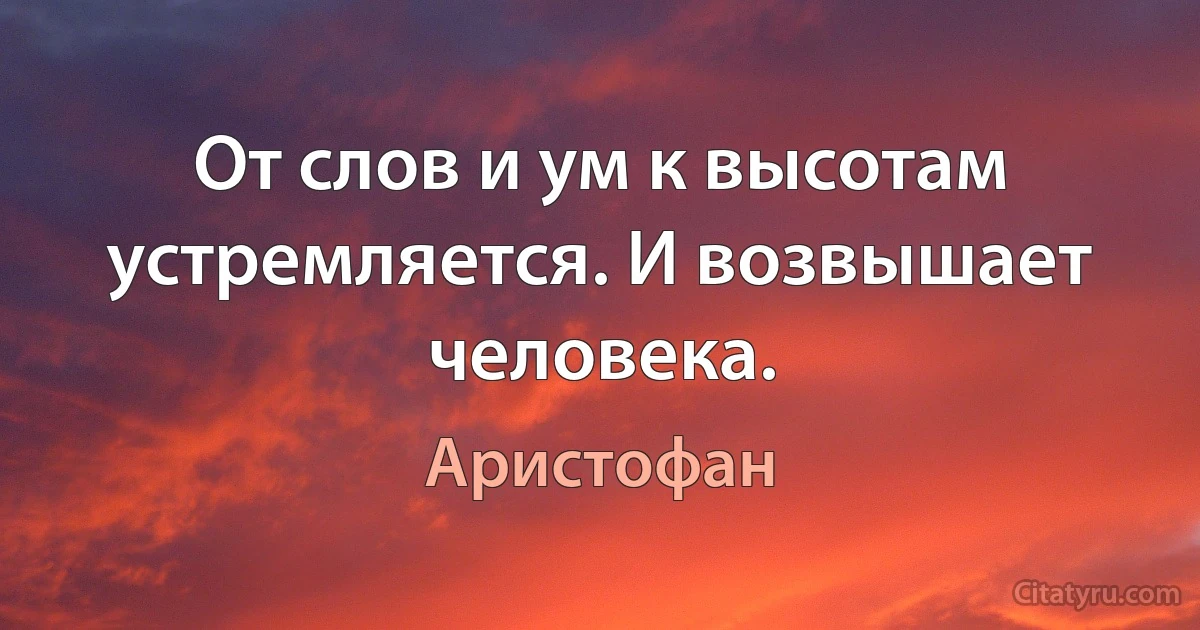 От слов и ум к высотам устремляется. И возвышает человека. (Аристофан)