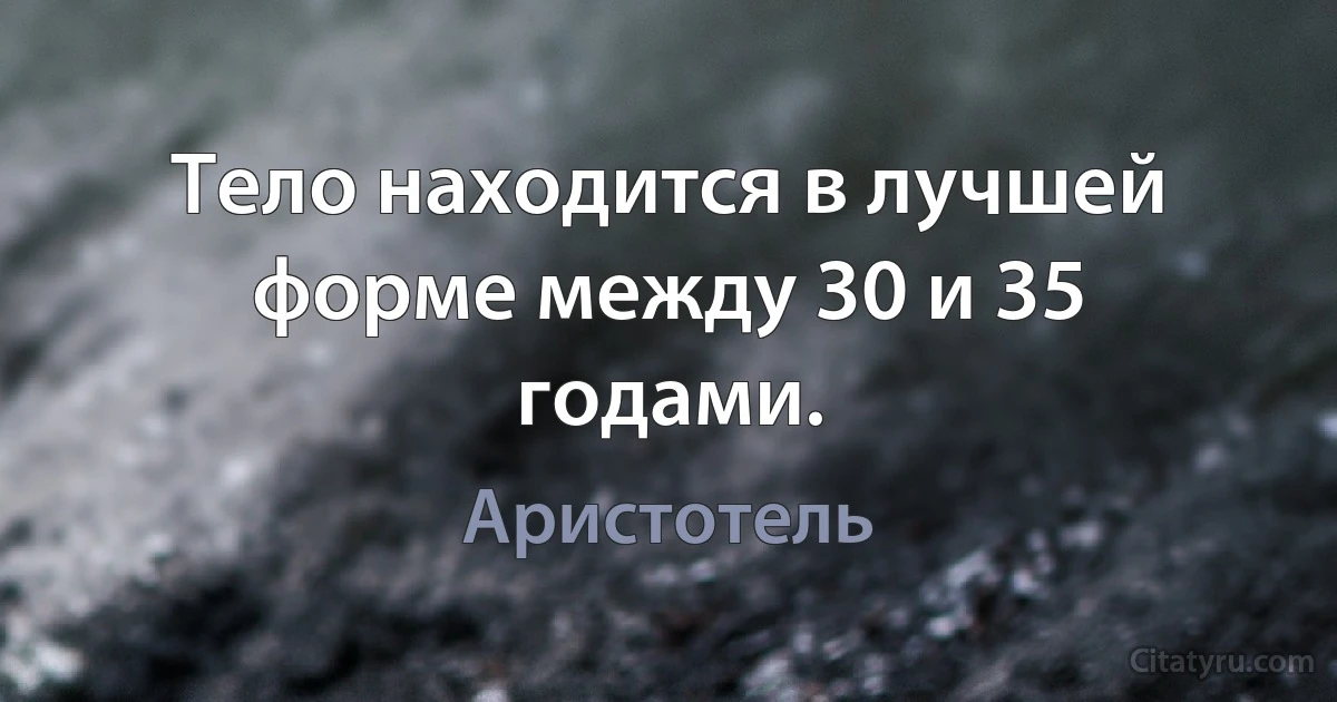 Тело находится в лучшей форме между 30 и 35 годами. (Аристотель)