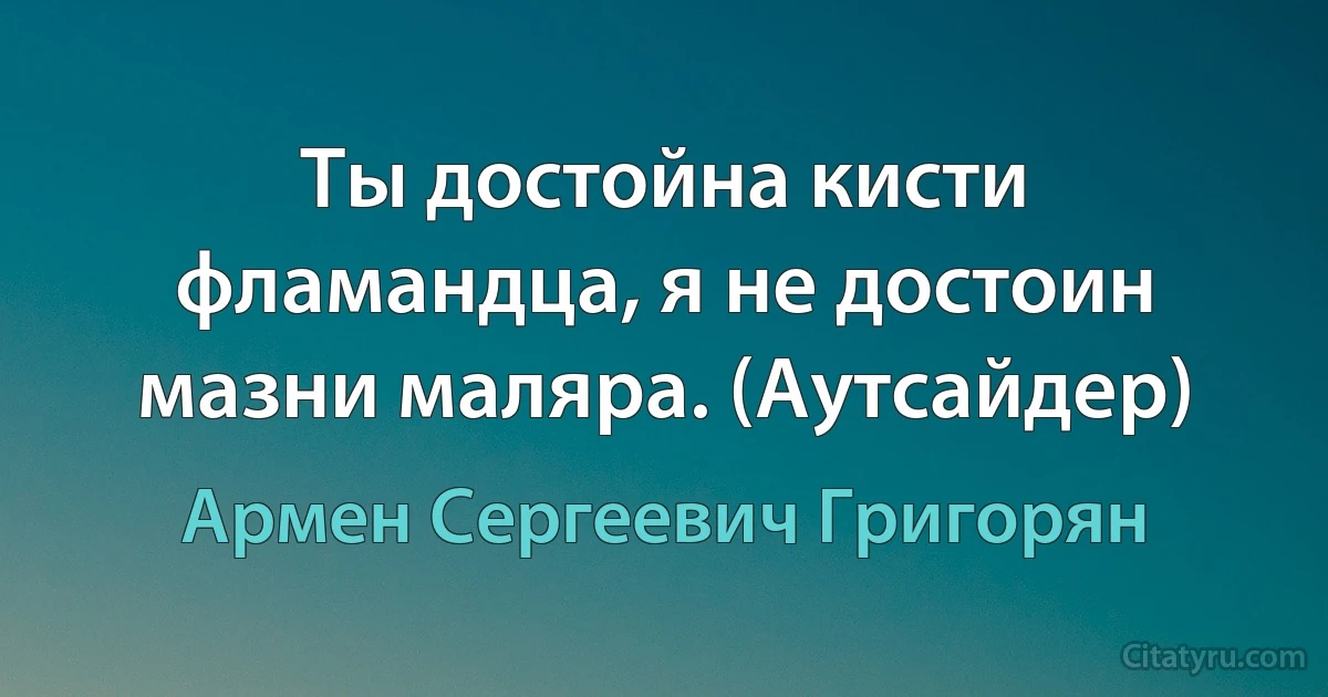 Ты достойна кисти фламандца, я не достоин мазни маляра. (Аутсайдер) (Армен Сергеевич Григорян)